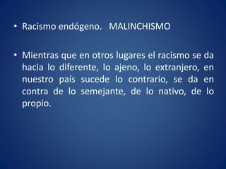 • Racismo endógeno. MALINCHISMO
• Mientras que en otros lugares el racismo se da
hacia lo diferente, lo ajeno, lo extranjero, en
nuestro país sucede lo contrario, se da en
contra de lo semejante, de lo nativo, de lo
propio.
 