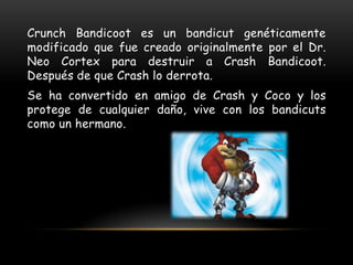 Crunch Bandicoot es un bandicut genéticamente
modificado que fue creado originalmente por el Dr.
Neo Cortex para destruir a Crash Bandicoot.
Después de que Crash lo derrota.
Se ha convertido en amigo de Crash y Coco y los
protege de cualquier daño, vive con los bandicuts
como un hermano.
 
