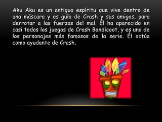 Aku Aku es un antiguo espíritu que vive dentro de
una máscara y es guía de Crash y sus amigos, para
derrotar a las fuerzas del mal. Él ha aparecido en
casi todos los juegos de Crash Bandicoot, y es uno de
los personajes más famosos de la serie. Él actúa
como ayudante de Crash.
 