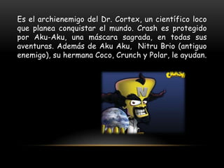 Es el archienemigo del Dr. Cortex, un científico loco
que planea conquistar el mundo. Crash es protegido
por Aku-Aku, una máscara sagrada, en todas sus
aventuras. Además de Aku Aku, Nitru Brio (antiguo
enemigo), su hermana Coco, Crunch y Polar, le ayudan.
 
