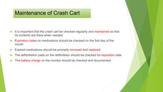 Maintenance of Crash Cart
 It is important that the crash cart be checked regularly and maintained so that
its contents are there when needed.
 Expiration dates on medications should be checked on the first day of the
month
 Expired medications should be promptly removed and replaced
 The defibrillation pads on the defibrillator should be checked for expiration date
 The battery charge on the monitor should be checked and documented
 