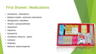 First Drawer: Medications
• Amiodarone - antiarrythmic
• Bretylium tosilate -ventricular antiarrythmic
• Nitroglycerine -vasodilator
• Atropine –parasympatholytic
• Vasopressin
• Dopamine
• Epinephrine
• Anesthetics- ketamine , xylazin
• Lidocaine
• Antibiotics
• Naloxone -opiate antagonist
 