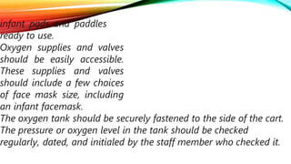 infant pads and paddles
ready to use.
Oxygen supplies and valves
should be easily accessible.
These supplies and valves
should include a few choices
of face mask size, including
an infant facemask.
The oxygen tank should be securely fastened to the side of the cart.
The pressure or oxygen level in the tank should be checked
regularly, dated, and initialed by the staff member who checked it.
 