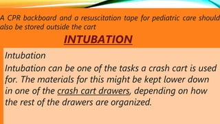 A CPR backboard and a resuscitation tape for pediatric care should
also be stored outside the cart
INTUBATION
Intubation
Intubation can be one of the tasks a crash cart is used
for. The materials for this might be kept lower down
in one of the crash cart drawers, depending on how
the rest of the drawers are organized.
 