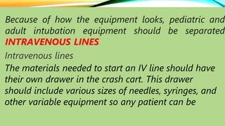 Because of how the equipment looks, pediatric and
adult intubation equipment should be separated
INTRAVENOUS LINES
Intravenous lines
The materials needed to start an IV line should have
their own drawer in the crash cart. This drawer
should include various sizes of needles, syringes, and
other variable equipment so any patient can be
 