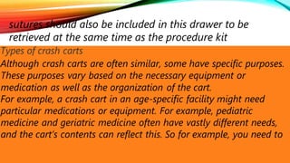 sutures should also be included in this drawer to be
retrieved at the same time as the procedure kit
Types of crash carts
Although crash carts are often similar, some have specific purposes.
These purposes vary based on the necessary equipment or
medication as well as the organization of the cart.
For example, a crash cart in an age-specific facility might need
particular medications or equipment. For example, pediatric
medicine and geriatric medicine often have vastly different needs,
and the cart’s contents can reflect this. So for example, you need to
 