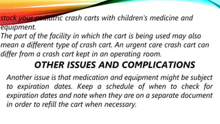 stock your pediatric crash carts with children’s medicine and
equipment.
The part of the facility in which the cart is being used may also
mean a different type of crash cart. An urgent care crash cart can
differ from a crash cart kept in an operating room.
OTHER ISSUES AND COMPLICATIONS
Another issue is that medication and equipment might be subject
to expiration dates. Keep a schedule of when to check for
expiration dates and note when they are on a separate document
in order to refill the cart when necessary.
 