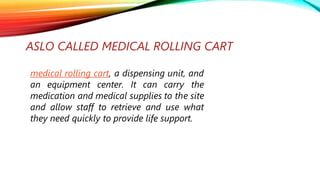 ASLO CALLED MEDICAL ROLLING CART
medical rolling cart, a dispensing unit, and
an equipment center. It can carry the
medication and medical supplies to the site
and allow staff to retrieve and use what
they need quickly to provide life support.
 