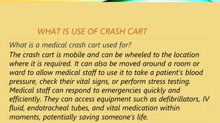 WHAT IS USE OF CRASH CART
What is a medical crash cart used for?
The crash cart is mobile and can be wheeled to the location
where it is required. It can also be moved around a room or
ward to allow medical staff to use it to take a patient’s blood
pressure, check their vital signs, or perform stress testing.
Medical staff can respond to emergencies quickly and
efficiently. They can access equipment such as defibrillators, IV
fluid, endotracheal tubes, and vital medication within
moments, potentially saving someone’s life.
 
