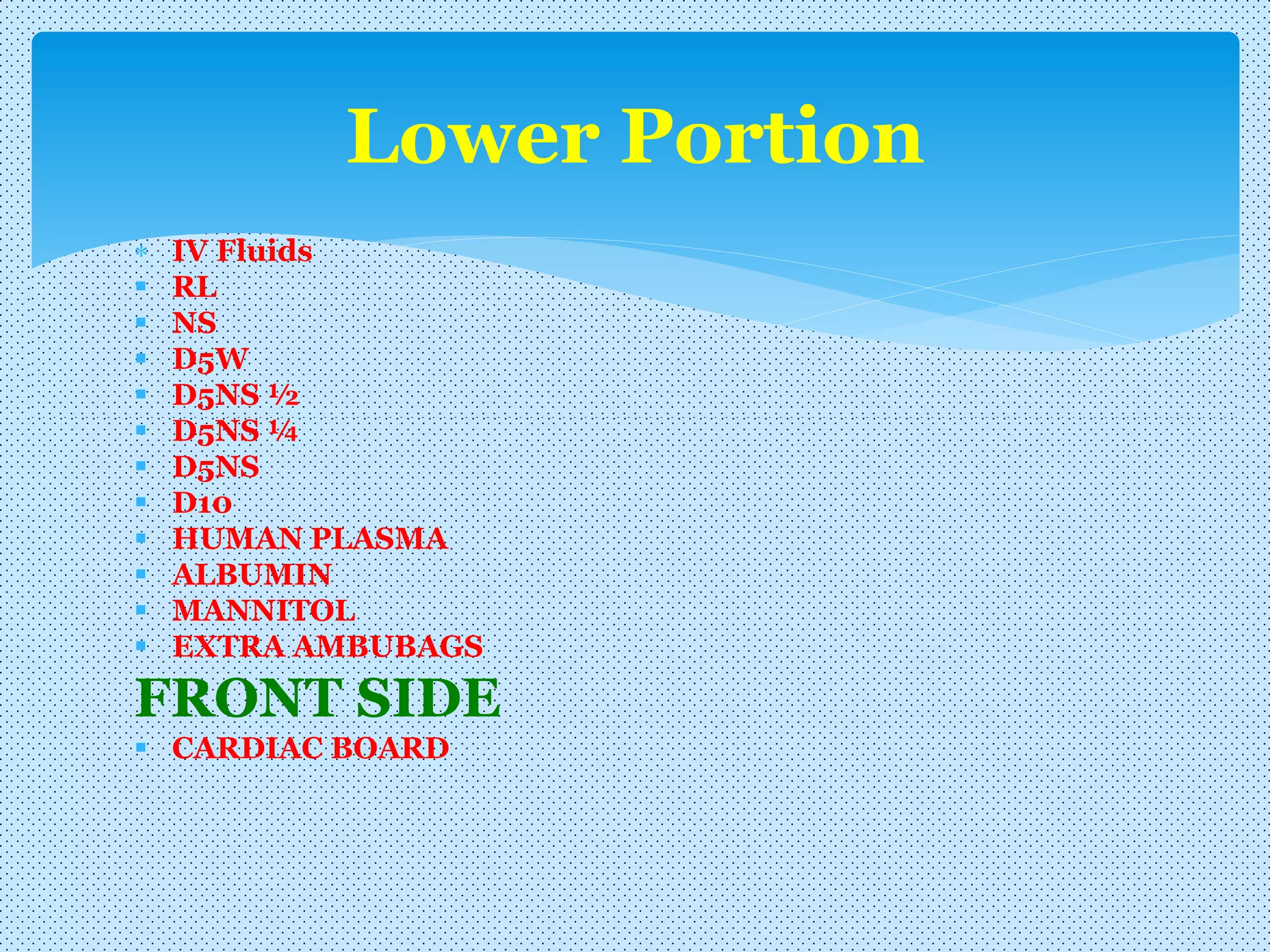 IV Fluids
 RL
 NS
 D5W
 D5NS ½
 D5NS ¼
 D5NS
 D10
 HUMAN PLASMA
 ALBUMIN
 MANNITOL
 EXTRA AMBUBAGS
FRONT SIDE
 CARDIAC BOARD
Lower Portion
 