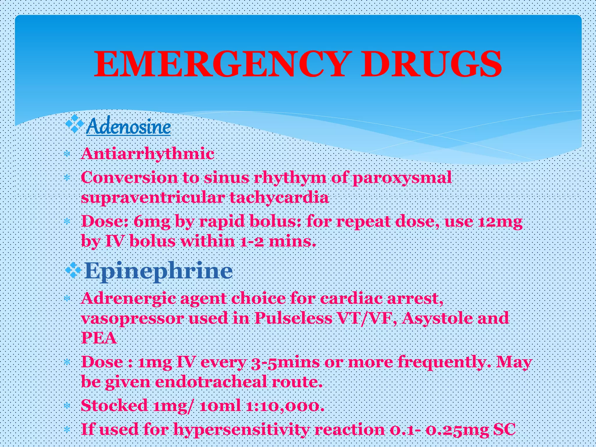 Adenosine
 Antiarrhythmic
 Conversion to sinus rhythym of paroxysmal
supraventricular tachycardia
 Dose: 6mg by rapid bolus: for repeat dose, use 12mg
by IV bolus within 1-2 mins.
Epinephrine
 Adrenergic agent choice for cardiac arrest,
vasopressor used in Pulseless VT/VF, Asystole and
PEA
 Dose : 1mg IV every 3-5mins or more frequently. May
be given endotracheal route.
 Stocked 1mg/ 10ml 1:10,000.
 If used for hypersensitivity reaction 0.1- 0.25mg SC
EMERGENCY DRUGS
 