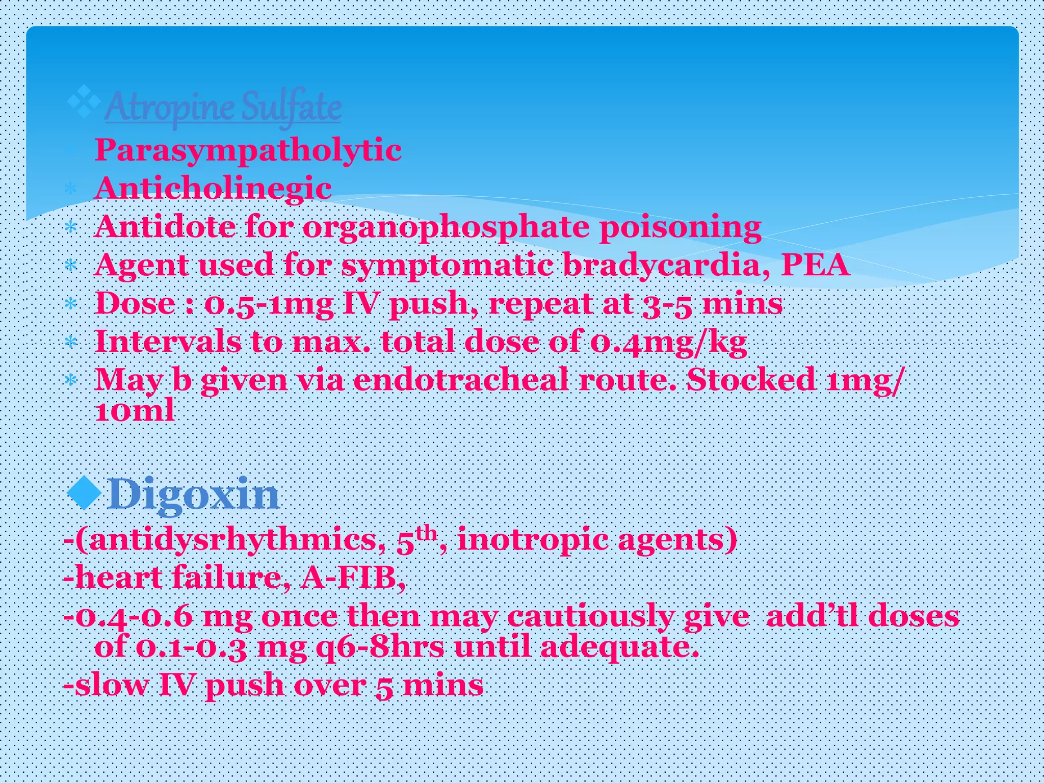Atropine Sulfate
 Parasympatholytic
 Anticholinegic
 Antidote for organophosphate poisoning
 Agent used for symptomatic bradycardia, PEA
 Dose : 0.5-1mg IV push, repeat at 3-5 mins
 Intervals to max. total dose of 0.4mg/kg
 May b given via endotracheal route. Stocked 1mg/
10ml
Digoxin
-(antidysrhythmics, 5th, inotropic agents)
-heart failure, A-FIB,
-0.4-0.6 mg once then may cautiously give add’tl doses
of 0.1-0.3 mg q6-8hrs until adequate.
-slow IV push over 5 mins
 