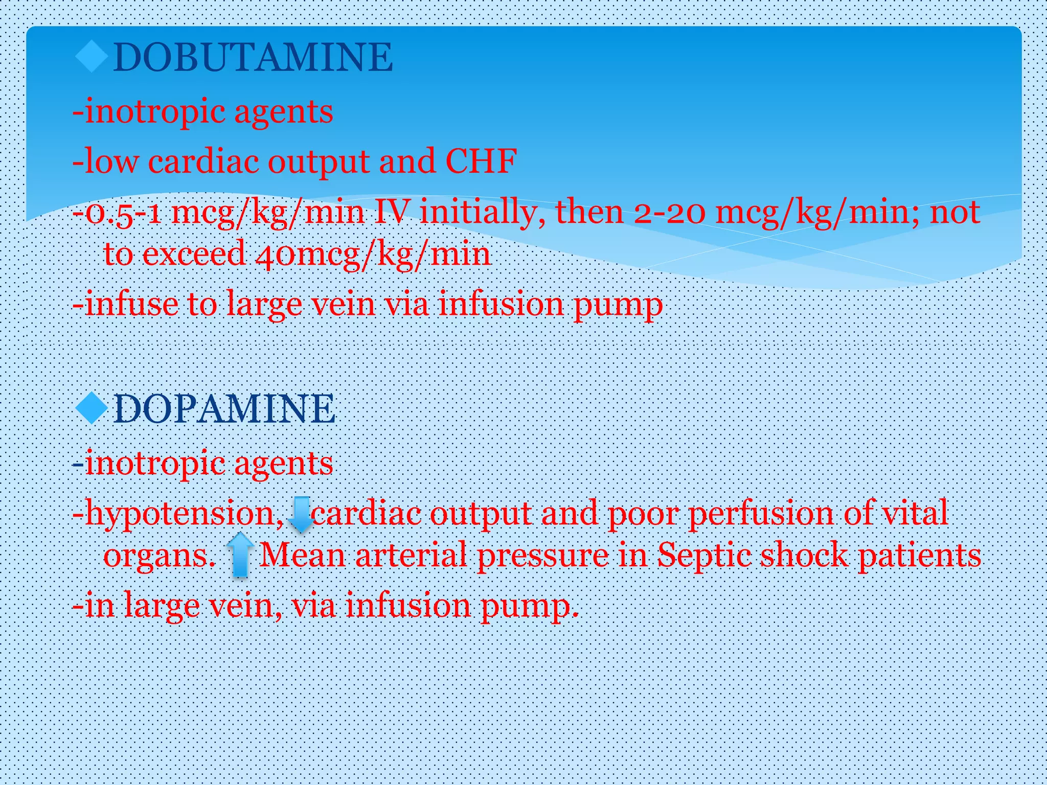 DOBUTAMINE
-inotropic agents
-low cardiac output and CHF
-0.5-1 mcg/kg/min IV initially, then 2-20 mcg/kg/min; not
to exceed 40mcg/kg/min
-infuse to large vein via infusion pump
DOPAMINE
-inotropic agents
-hypotension, cardiac output and poor perfusion of vital
organs. Mean arterial pressure in Septic shock patients
-in large vein, via infusion pump.
 