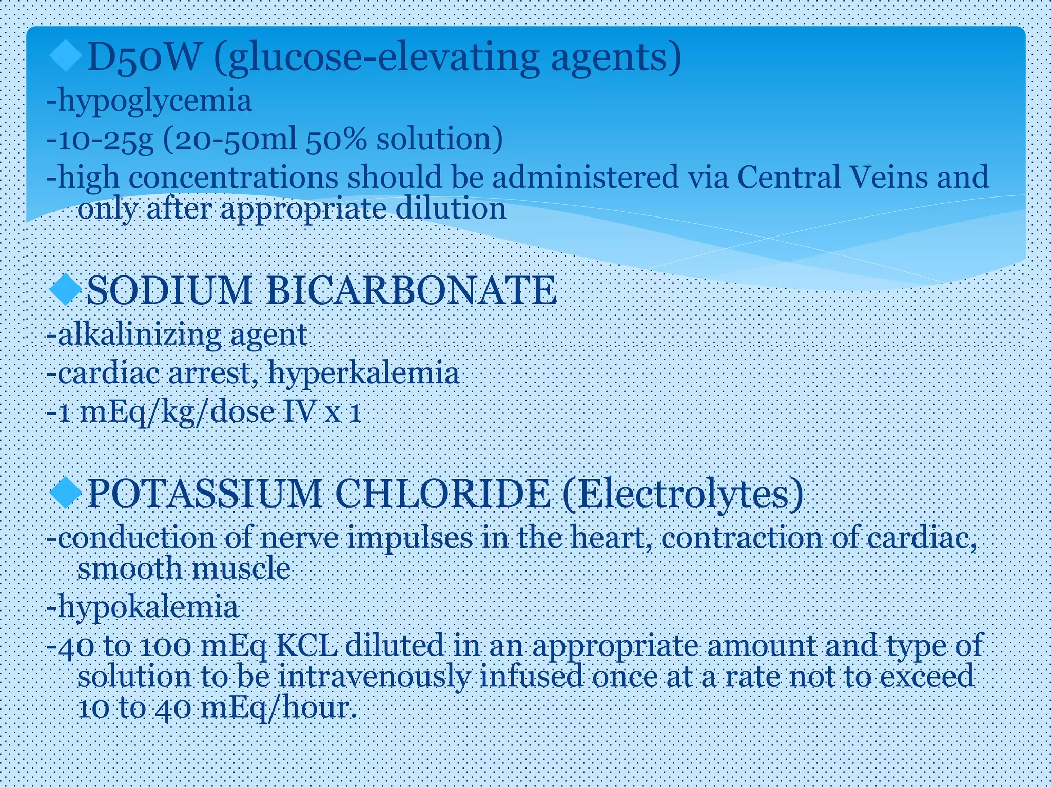 D50W (glucose-elevating agents)
-hypoglycemia
-10-25g (20-50ml 50% solution)
-high concentrations should be administered via Central Veins and
only after appropriate dilution
SODIUM BICARBONATE
-alkalinizing agent
-cardiac arrest, hyperkalemia
-1 mEq/kg/dose IV x 1
POTASSIUM CHLORIDE (Electrolytes)
-conduction of nerve impulses in the heart, contraction of cardiac,
smooth muscle
-hypokalemia
-40 to 100 mEq KCL diluted in an appropriate amount and type of
solution to be intravenously infused once at a rate not to exceed
10 to 40 mEq/hour.
 