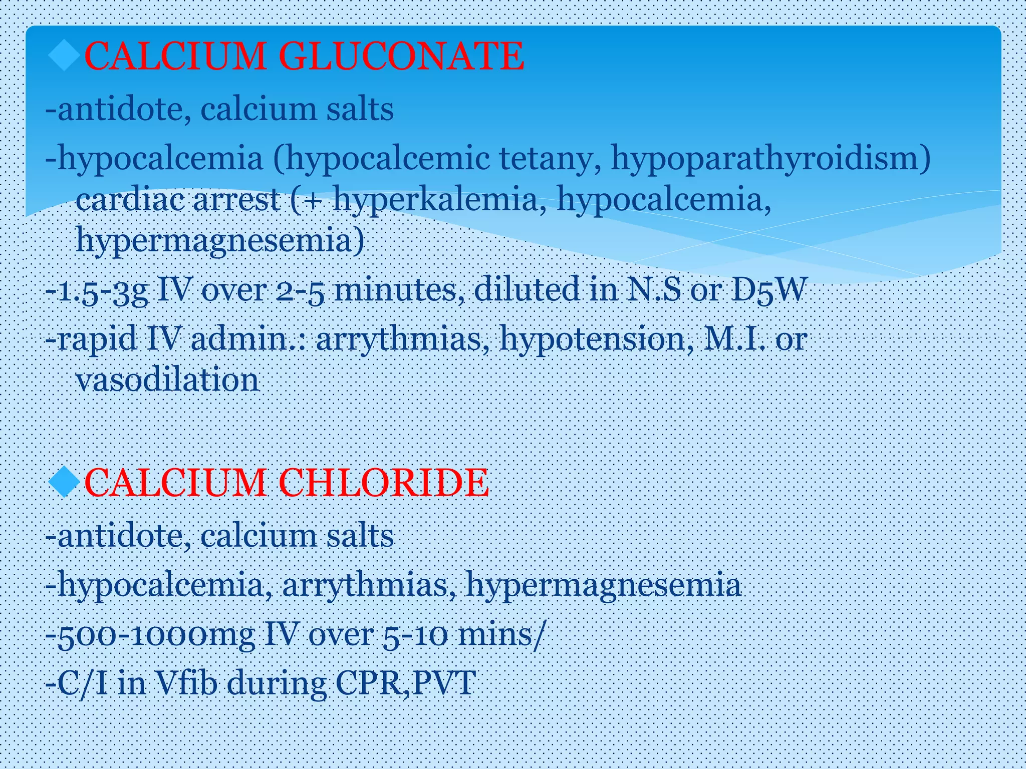 CALCIUM GLUCONATE
-antidote, calcium salts
-hypocalcemia (hypocalcemic tetany, hypoparathyroidism)
cardiac arrest (+ hyperkalemia, hypocalcemia,
hypermagnesemia)
-1.5-3g IV over 2-5 minutes, diluted in N.S or D5W
-rapid IV admin.: arrythmias, hypotension, M.I. or
vasodilation
CALCIUM CHLORIDE
-antidote, calcium salts
-hypocalcemia, arrythmias, hypermagnesemia
-500-1000mg IV over 5-10 mins/
-C/I in Vfib during CPR,PVT
 