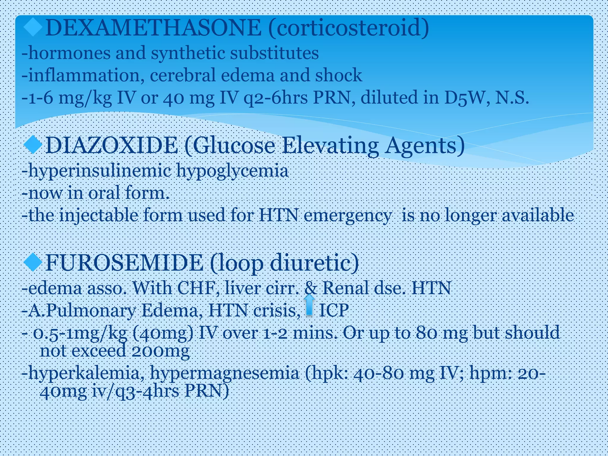 DEXAMETHASONE (corticosteroid)
-hormones and synthetic substitutes
-inflammation, cerebral edema and shock
-1-6 mg/kg IV or 40 mg IV q2-6hrs PRN, diluted in D5W, N.S.
DIAZOXIDE (Glucose Elevating Agents)
-hyperinsulinemic hypoglycemia
-now in oral form.
-the injectable form used for HTN emergency is no longer available
FUROSEMIDE (loop diuretic)
-edema asso. With CHF, liver cirr. & Renal dse. HTN
-A.Pulmonary Edema, HTN crisis, ICP
- 0.5-1mg/kg (40mg) IV over 1-2 mins. Or up to 80 mg but should
not exceed 200mg
-hyperkalemia, hypermagnesemia (hpk: 40-80 mg IV; hpm: 20-
40mg iv/q3-4hrs PRN)
 