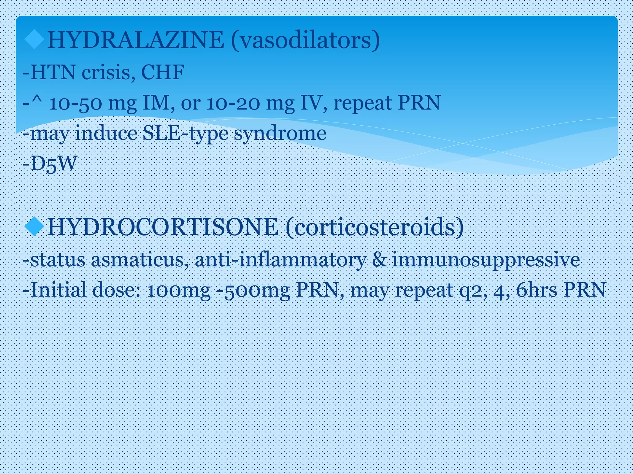 HYDRALAZINE (vasodilators)
-HTN crisis, CHF
-^ 10-50 mg IM, or 10-20 mg IV, repeat PRN
-may induce SLE-type syndrome
-D5W
HYDROCORTISONE (corticosteroids)
-status asmaticus, anti-inflammatory & immunosuppressive
-Initial dose: 100mg -500mg PRN, may repeat q2, 4, 6hrs PRN
 
