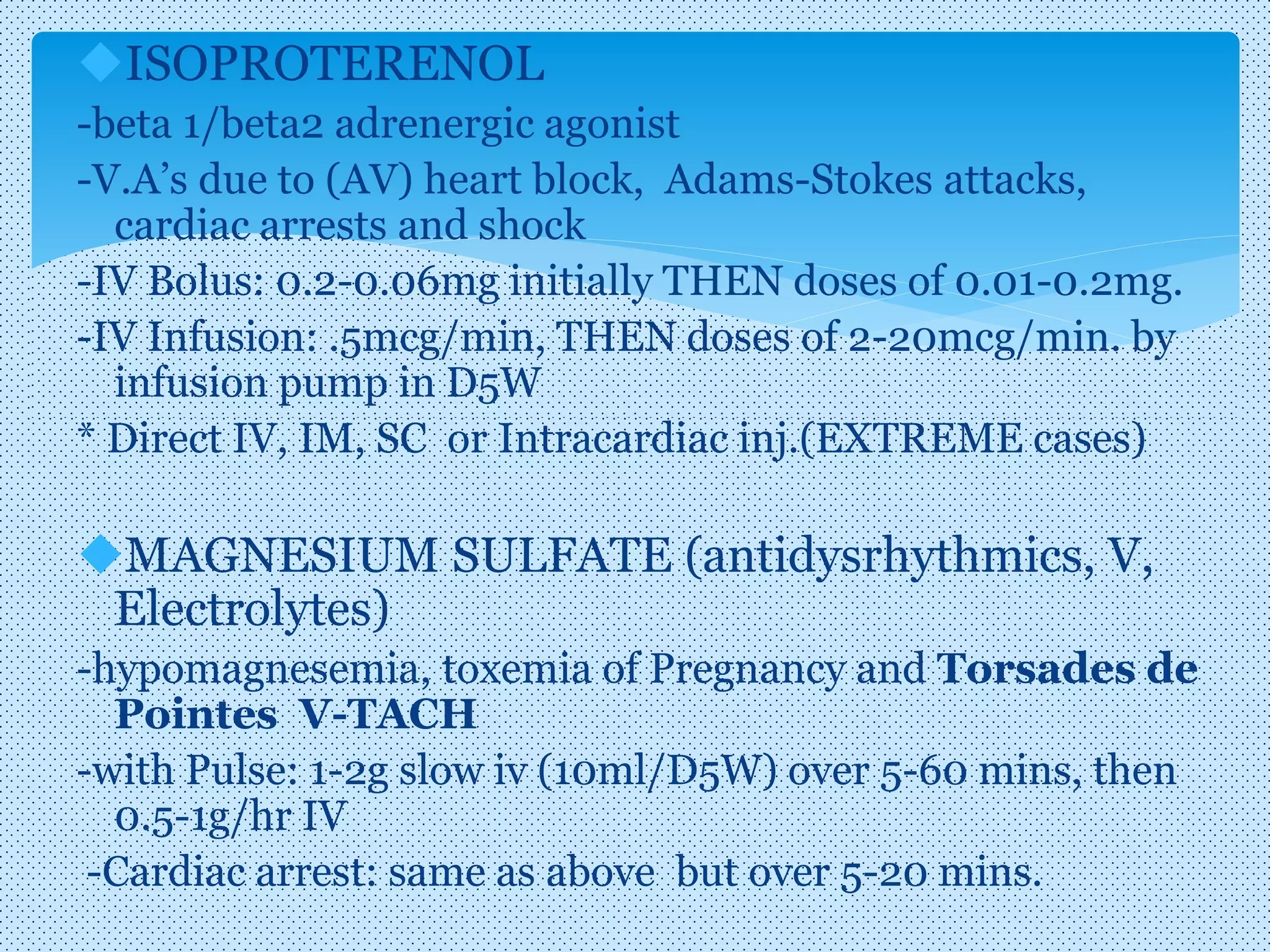 ISOPROTERENOL
-beta 1/beta2 adrenergic agonist
-V.A’s due to (AV) heart block, Adams-Stokes attacks,
cardiac arrests and shock
-IV Bolus: 0.2-0.06mg initially THEN doses of 0.01-0.2mg.
-IV Infusion: .5mcg/min, THEN doses of 2-20mcg/min. by
infusion pump in D5W
* Direct IV, IM, SC or Intracardiac inj.(EXTREME cases)
MAGNESIUM SULFATE (antidysrhythmics, V,
Electrolytes)
-hypomagnesemia, toxemia of Pregnancy and Torsades de
Pointes V-TACH
-with Pulse: 1-2g slow iv (10ml/D5W) over 5-60 mins, then
0.5-1g/hr IV
-Cardiac arrest: same as above but over 5-20 mins.
 