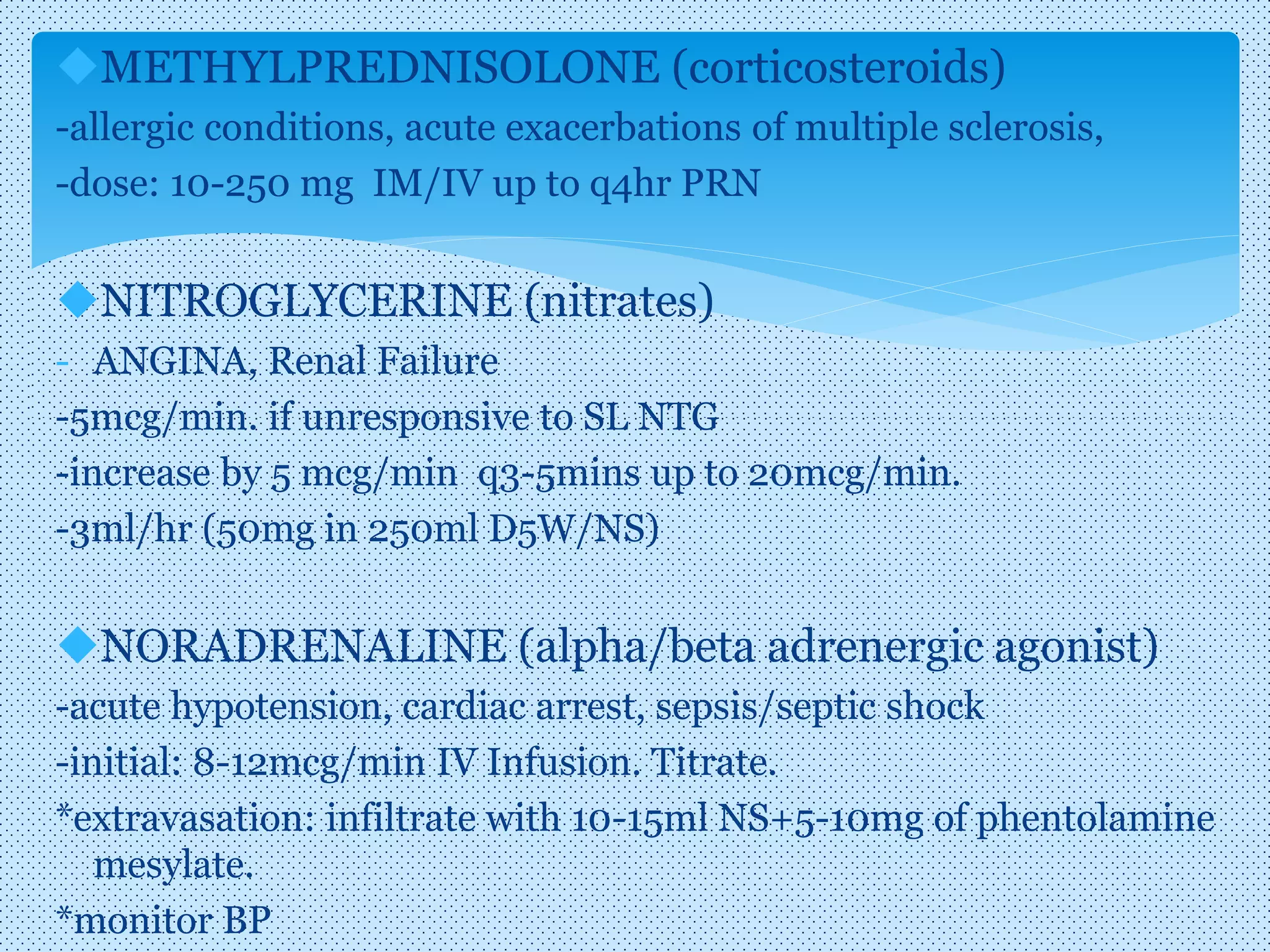 METHYLPREDNISOLONE (corticosteroids)
-allergic conditions, acute exacerbations of multiple sclerosis,
-dose: 10-250 mg IM/IV up to q4hr PRN
NITROGLYCERINE (nitrates)
- ANGINA, Renal Failure
-5mcg/min. if unresponsive to SL NTG
-increase by 5 mcg/min q3-5mins up to 20mcg/min.
-3ml/hr (50mg in 250ml D5W/NS)
NORADRENALINE (alpha/beta adrenergic agonist)
-acute hypotension, cardiac arrest, sepsis/septic shock
-initial: 8-12mcg/min IV Infusion. Titrate.
*extravasation: infiltrate with 10-15ml NS+5-10mg of phentolamine
mesylate.
*monitor BP
 