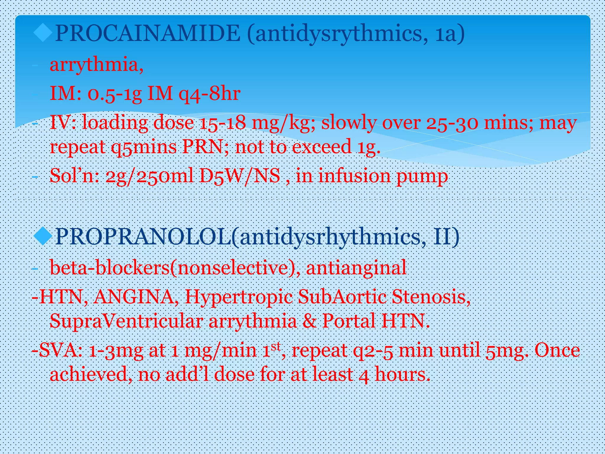 PROCAINAMIDE (antidysrythmics, 1a)
- arrythmia,
- IM: 0.5-1g IM q4-8hr
- IV: loading dose 15-18 mg/kg; slowly over 25-30 mins; may
repeat q5mins PRN; not to exceed 1g.
- Sol’n: 2g/250ml D5W/NS , in infusion pump
PROPRANOLOL(antidysrhythmics, II)
- beta-blockers(nonselective), antianginal
-HTN, ANGINA, Hypertropic SubAortic Stenosis,
SupraVentricular arrythmia & Portal HTN.
-SVA: 1-3mg at 1 mg/min 1st, repeat q2-5 min until 5mg. Once
achieved, no add’l dose for at least 4 hours.
 