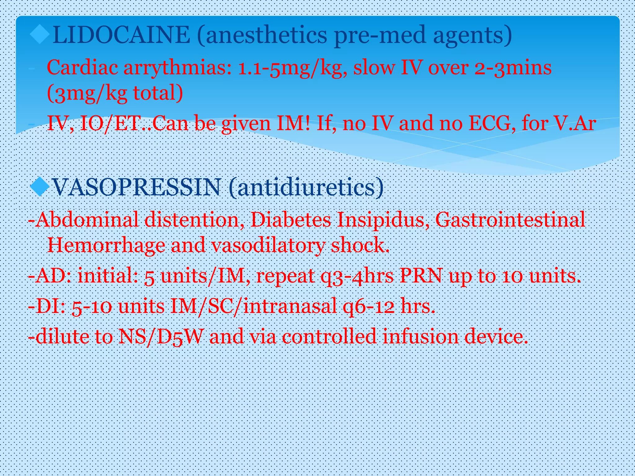 LIDOCAINE (anesthetics pre-med agents)
- Cardiac arrythmias: 1.1-5mg/kg, slow IV over 2-3mins
(3mg/kg total)
- IV, IO/ET..Can be given IM! If, no IV and no ECG, for V.Ar
VASOPRESSIN (antidiuretics)
-Abdominal distention, Diabetes Insipidus, Gastrointestinal
Hemorrhage and vasodilatory shock.
-AD: initial: 5 units/IM, repeat q3-4hrs PRN up to 10 units.
-DI: 5-10 units IM/SC/intranasal q6-12 hrs.
-dilute to NS/D5W and via controlled infusion device.
 