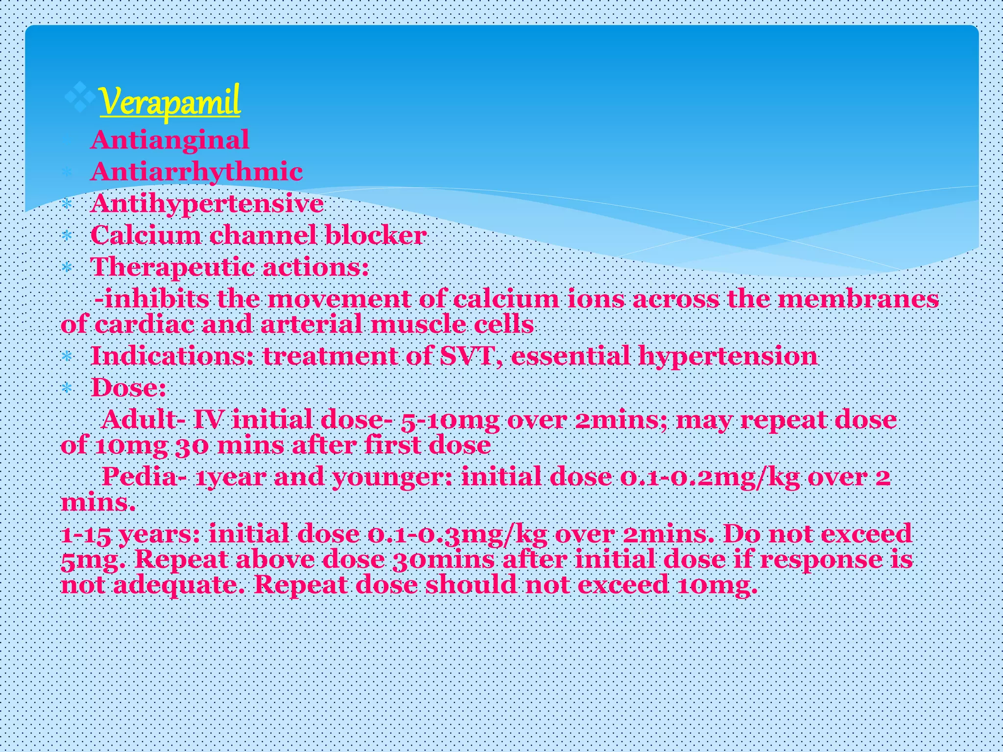Verapamil
 Antianginal
 Antiarrhythmic
 Antihypertensive
 Calcium channel blocker
 Therapeutic actions:
-inhibits the movement of calcium ions across the membranes
of cardiac and arterial muscle cells
 Indications: treatment of SVT, essential hypertension
 Dose:
Adult- IV initial dose- 5-10mg over 2mins; may repeat dose
of 10mg 30 mins after first dose
Pedia- 1year and younger: initial dose 0.1-0.2mg/kg over 2
mins.
1-15 years: initial dose 0.1-0.3mg/kg over 2mins. Do not exceed
5mg. Repeat above dose 30mins after initial dose if response is
not adequate. Repeat dose should not exceed 10mg.
 