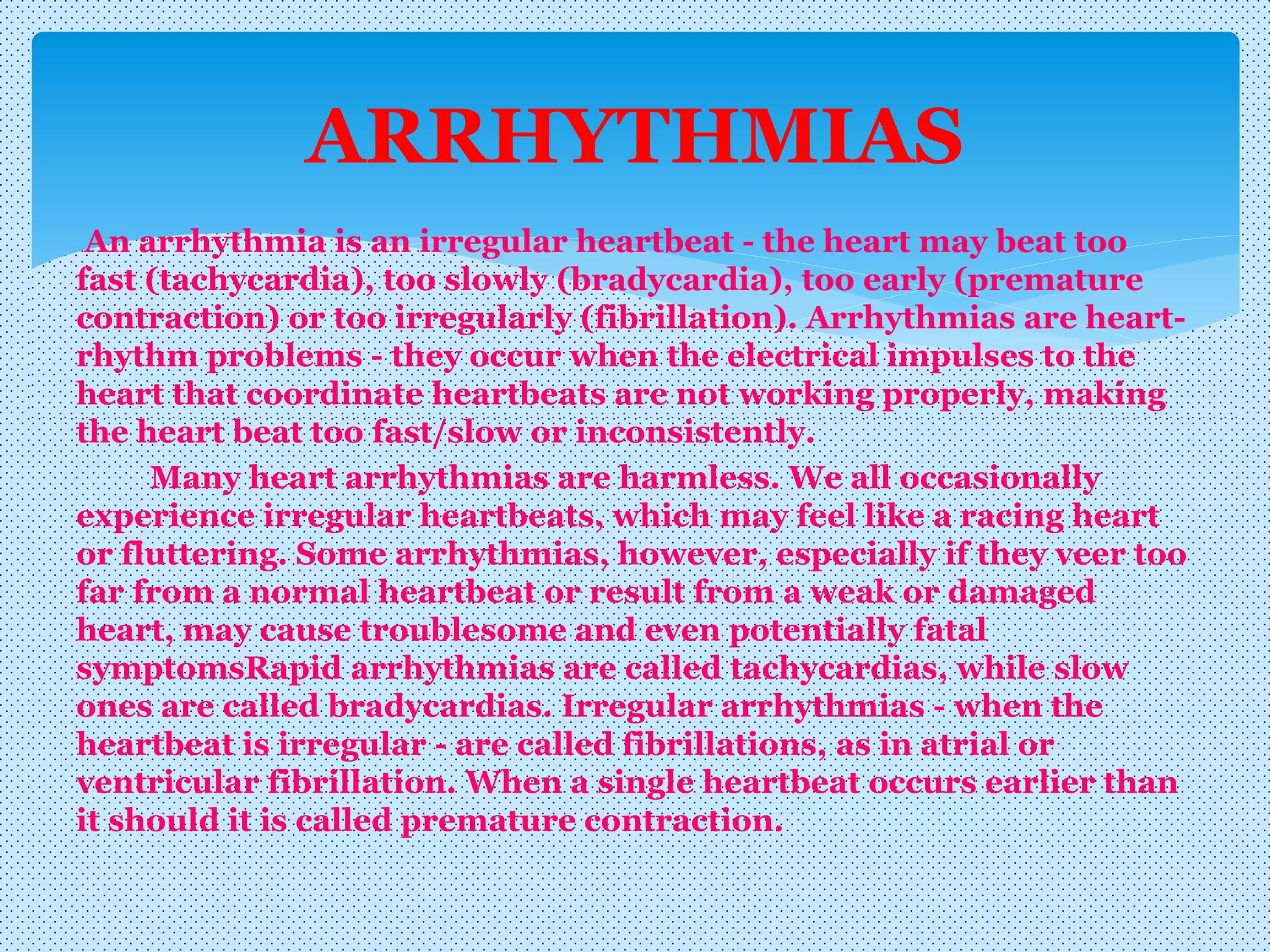 An arrhythmia is an irregular heartbeat - the heart may beat too
fast (tachycardia), too slowly (bradycardia), too early (premature
contraction) or too irregularly (fibrillation). Arrhythmias are heart-
rhythm problems - they occur when the electrical impulses to the
heart that coordinate heartbeats are not working properly, making
the heart beat too fast/slow or inconsistently.
Many heart arrhythmias are harmless. We all occasionally
experience irregular heartbeats, which may feel like a racing heart
or fluttering. Some arrhythmias, however, especially if they veer too
far from a normal heartbeat or result from a weak or damaged
heart, may cause troublesome and even potentially fatal
symptomsRapid arrhythmias are called tachycardias, while slow
ones are called bradycardias. Irregular arrhythmias - when the
heartbeat is irregular - are called fibrillations, as in atrial or
ventricular fibrillation. When a single heartbeat occurs earlier than
it should it is called premature contraction.
ARRHYTHMIAS
 