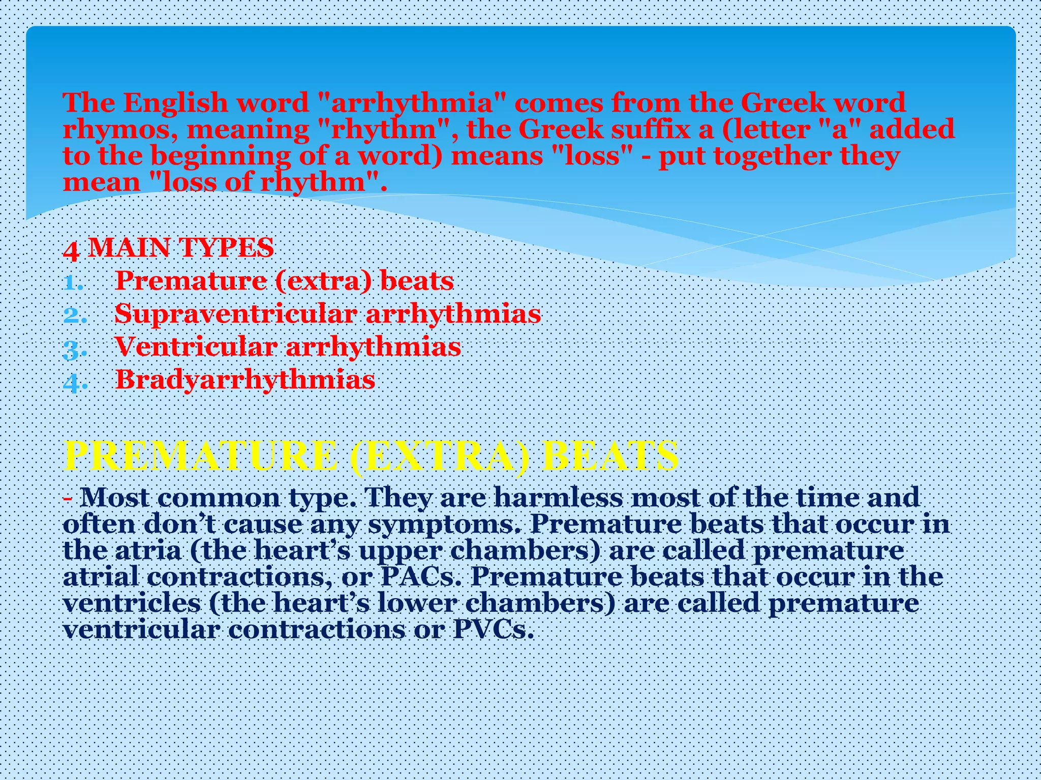 The English word "arrhythmia" comes from the Greek word
rhymos, meaning "rhythm", the Greek suffix a (letter "a" added
to the beginning of a word) means "loss" - put together they
mean "loss of rhythm".
4 MAIN TYPES
1. Premature (extra) beats
2. Supraventricular arrhythmias
3. Ventricular arrhythmias
4. Bradyarrhythmias
PREMATURE (EXTRA) BEATS
- Most common type. They are harmless most of the time and
often don’t cause any symptoms. Premature beats that occur in
the atria (the heart’s upper chambers) are called premature
atrial contractions, or PACs. Premature beats that occur in the
ventricles (the heart’s lower chambers) are called premature
ventricular contractions or PVCs.
 