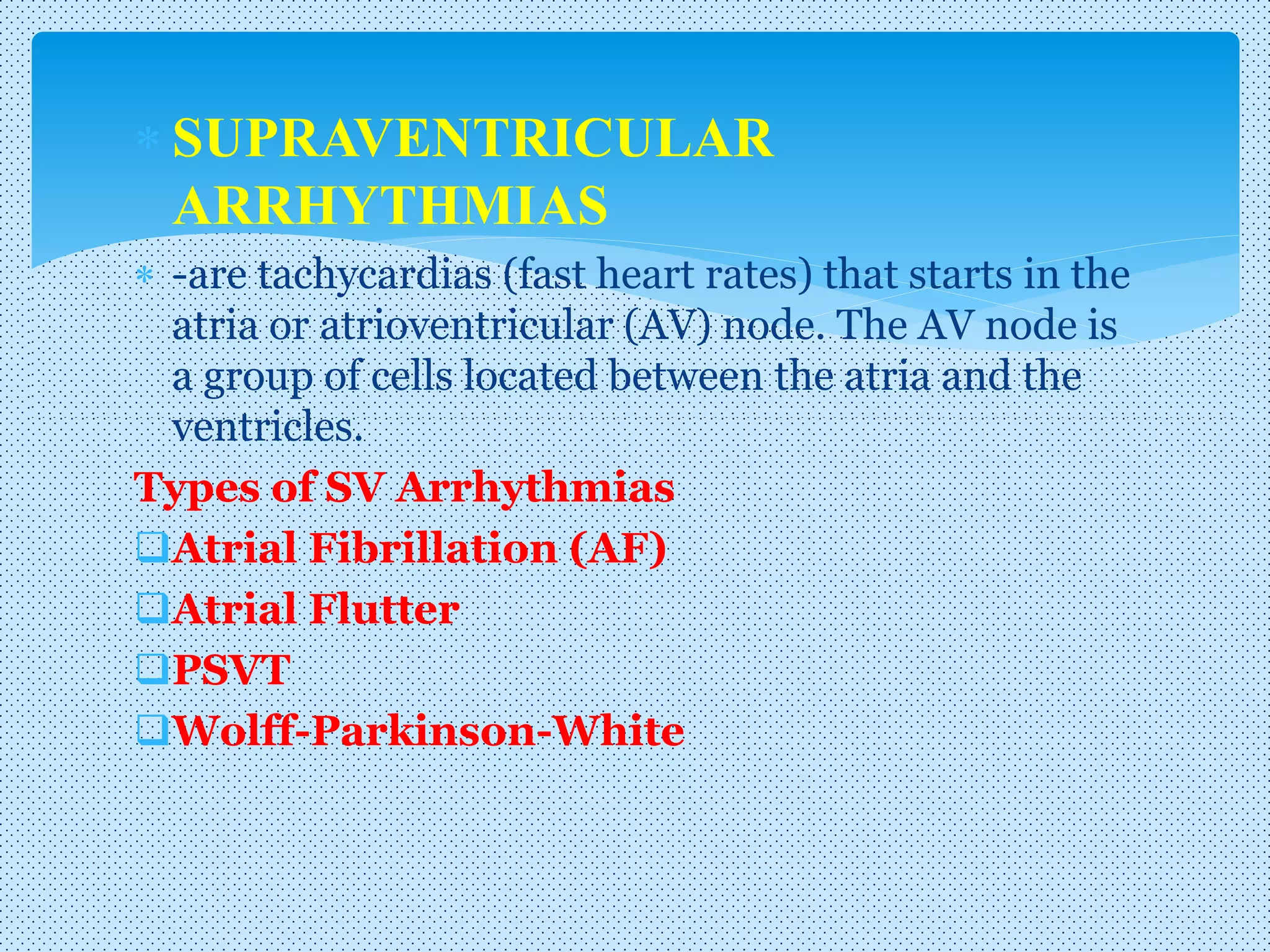  SUPRAVENTRICULAR
ARRHYTHMIAS
 -are tachycardias (fast heart rates) that starts in the
atria or atrioventricular (AV) node. The AV node is
a group of cells located between the atria and the
ventricles.
Types of SV Arrhythmias
Atrial Fibrillation (AF)
Atrial Flutter
PSVT
Wolff-Parkinson-White
 