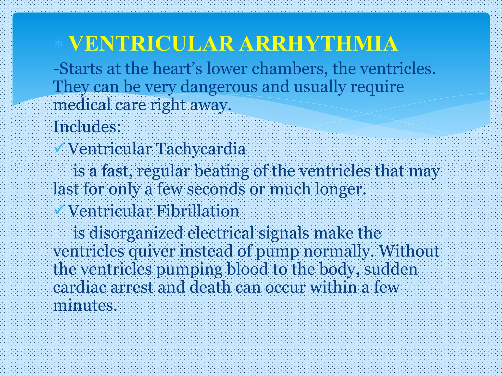  VENTRICULAR ARRHYTHMIA
-Starts at the heart’s lower chambers, the ventricles.
They can be very dangerous and usually require
medical care right away.
Includes:
Ventricular Tachycardia
is a fast, regular beating of the ventricles that may
last for only a few seconds or much longer.
Ventricular Fibrillation
is disorganized electrical signals make the
ventricles quiver instead of pump normally. Without
the ventricles pumping blood to the body, sudden
cardiac arrest and death can occur within a few
minutes.
 
