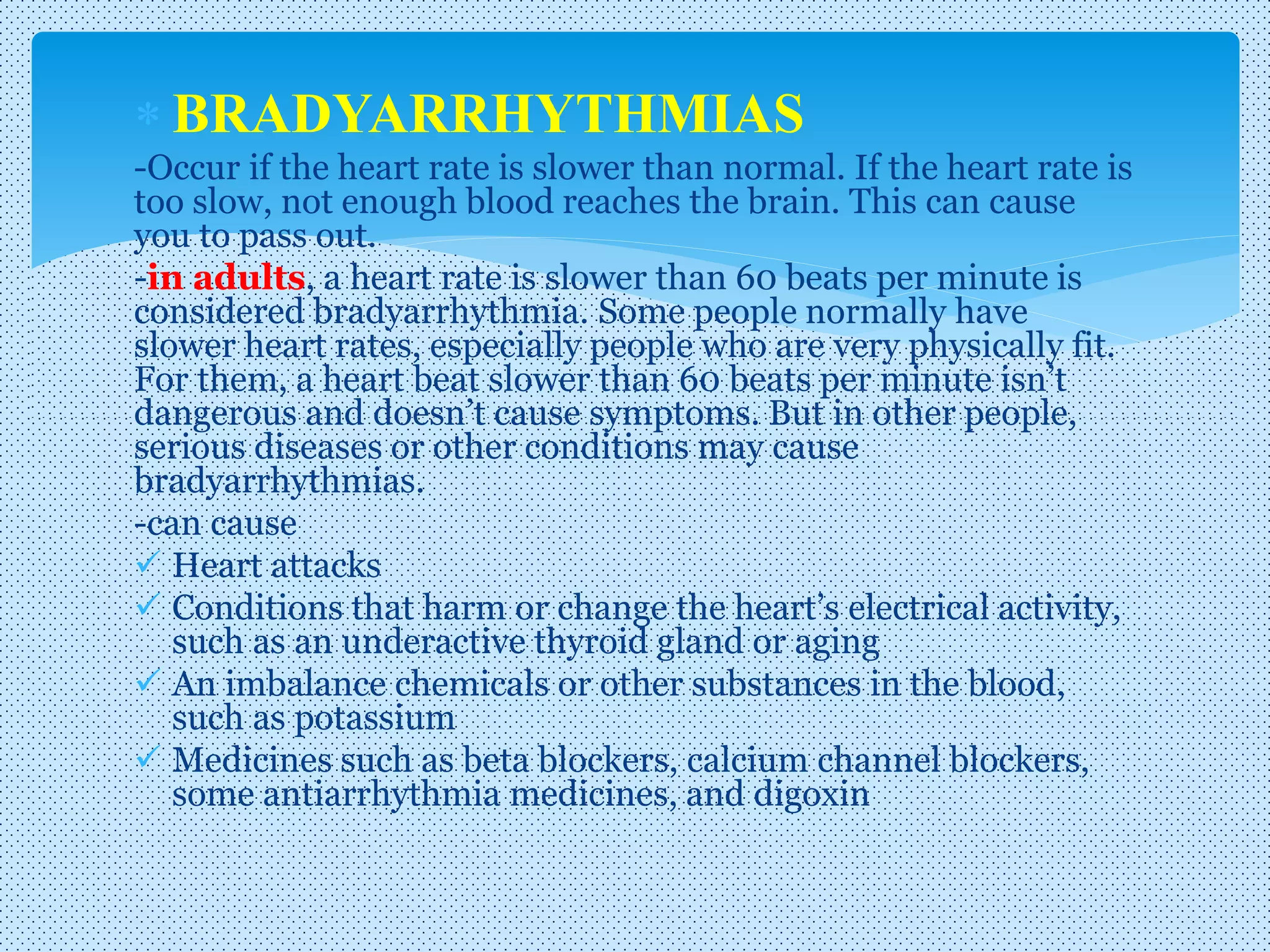  BRADYARRHYTHMIAS
-Occur if the heart rate is slower than normal. If the heart rate is
too slow, not enough blood reaches the brain. This can cause
you to pass out.
-in adults, a heart rate is slower than 60 beats per minute is
considered bradyarrhythmia. Some people normally have
slower heart rates, especially people who are very physically fit.
For them, a heart beat slower than 60 beats per minute isn’t
dangerous and doesn’t cause symptoms. But in other people,
serious diseases or other conditions may cause
bradyarrhythmias.
-can cause
 Heart attacks
 Conditions that harm or change the heart’s electrical activity,
such as an underactive thyroid gland or aging
 An imbalance chemicals or other substances in the blood,
such as potassium
 Medicines such as beta blockers, calcium channel blockers,
some antiarrhythmia medicines, and digoxin
 