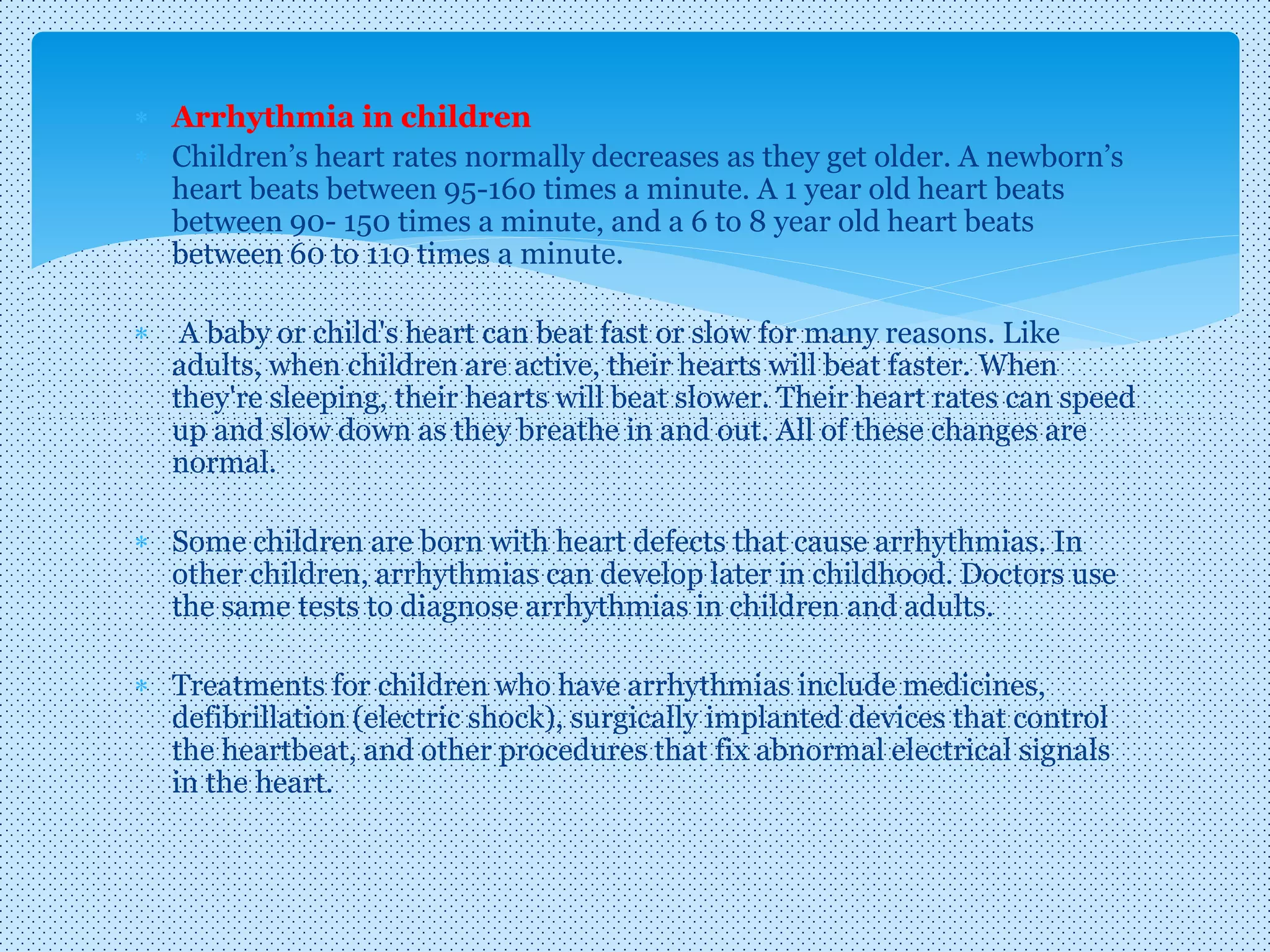  Arrhythmia in children
 Children’s heart rates normally decreases as they get older. A newborn’s
heart beats between 95-160 times a minute. A 1 year old heart beats
between 90- 150 times a minute, and a 6 to 8 year old heart beats
between 60 to 110 times a minute.
 A baby or child's heart can beat fast or slow for many reasons. Like
adults, when children are active, their hearts will beat faster. When
they're sleeping, their hearts will beat slower. Their heart rates can speed
up and slow down as they breathe in and out. All of these changes are
normal.
 Some children are born with heart defects that cause arrhythmias. In
other children, arrhythmias can develop later in childhood. Doctors use
the same tests to diagnose arrhythmias in children and adults.
 Treatments for children who have arrhythmias include medicines,
defibrillation (electric shock), surgically implanted devices that control
the heartbeat, and other procedures that fix abnormal electrical signals
in the heart.
 