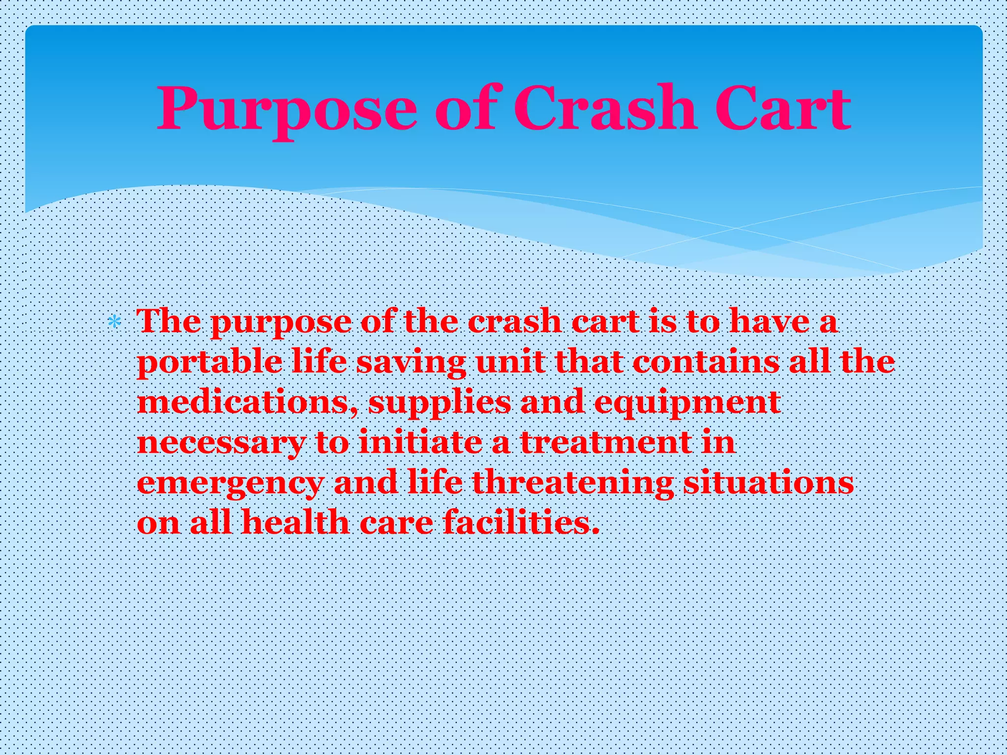  The purpose of the crash cart is to have a
portable life saving unit that contains all the
medications, supplies and equipment
necessary to initiate a treatment in
emergency and life threatening situations
on all health care facilities.
Purpose of Crash Cart
 
