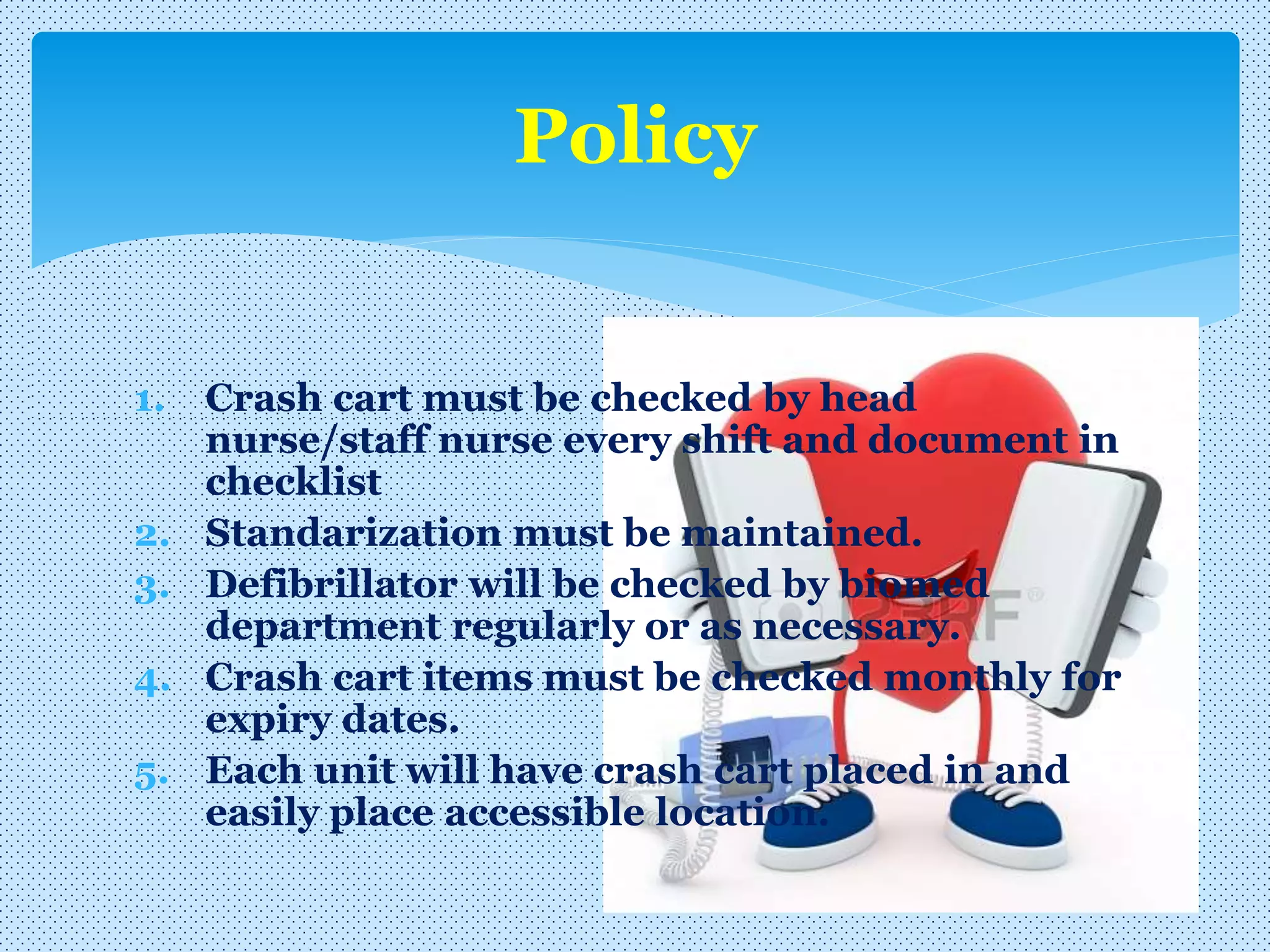 1. Crash cart must be checked by head
nurse/staff nurse every shift and document in
checklist
2. Standarization must be maintained.
3. Defibrillator will be checked by biomed
department regularly or as necessary.
4. Crash cart items must be checked monthly for
expiry dates.
5. Each unit will have crash cart placed in and
easily place accessible location.
Policy
 