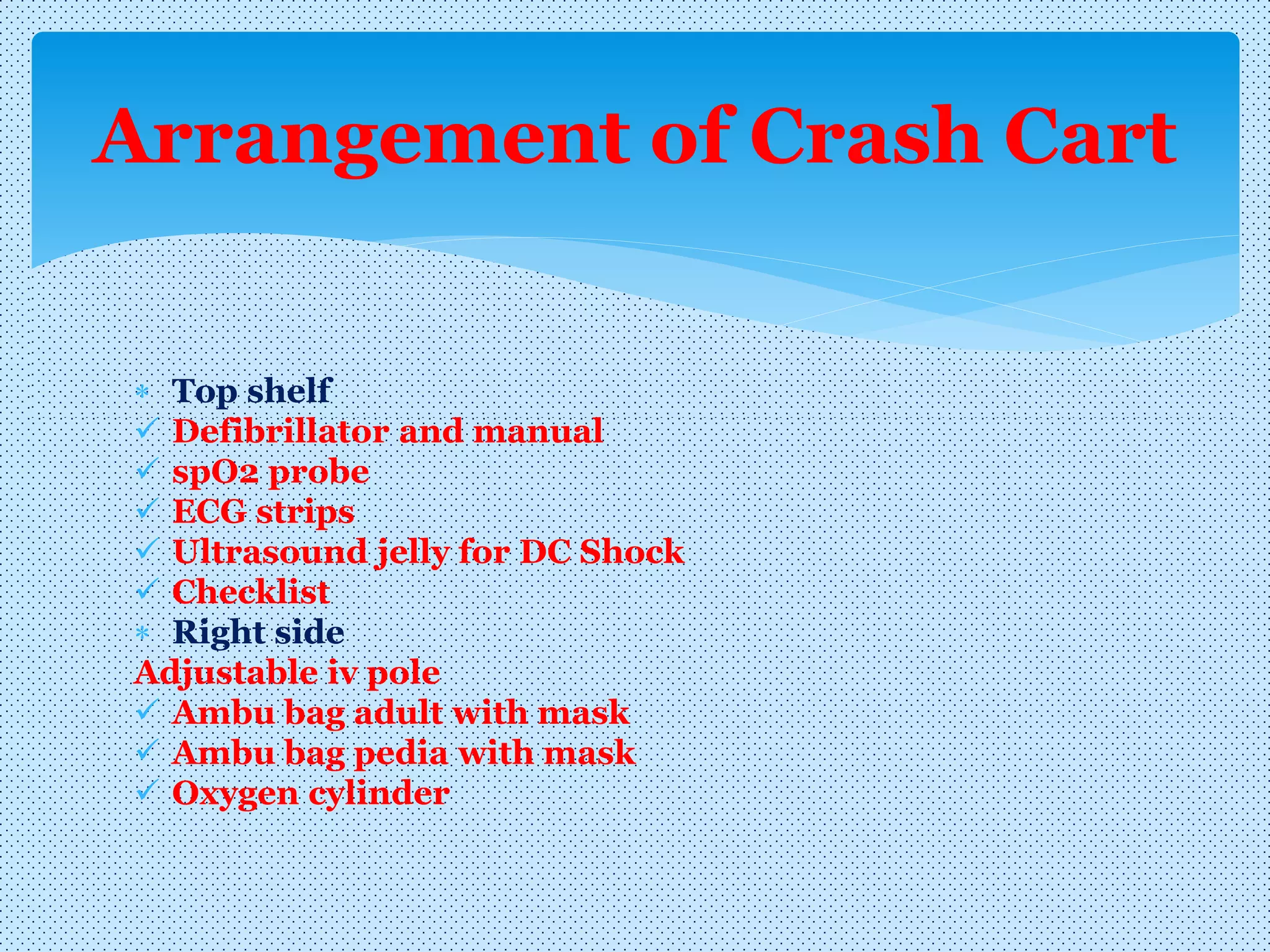  Top shelf
 Defibrillator and manual
 spO2 probe
 ECG strips
 Ultrasound jelly for DC Shock
 Checklist
 Right side
Adjustable iv pole
 Ambu bag adult with mask
 Ambu bag pedia with mask
 Oxygen cylinder
Arrangement of Crash Cart
 