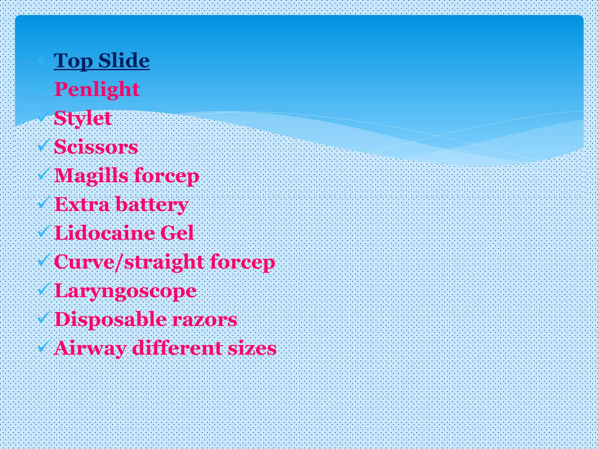  Top Slide
Penlight
Stylet
Scissors
Magills forcep
Extra battery
Lidocaine Gel
Curve/straight forcep
Laryngoscope
Disposable razors
Airway different sizes
 