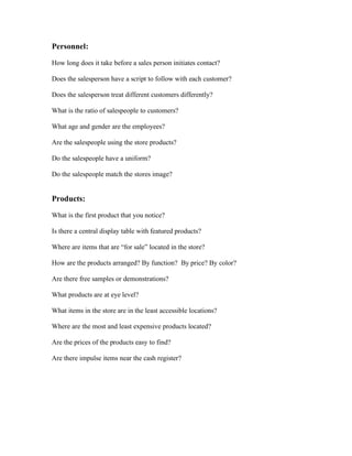 Personnel:

How long does it take before a sales person initiates contact?     2 secs

Does the salesperson have a script to follow with each customer? i think so

Does the salesperson treat different customers differently?      not really

What is the ratio of salespeople to customers? 1:1 at each transaction

What age and gender are the employees?          male female 50% 20s

Are the salespeople using the store products?    no

Do the salespeople have a uniform?       yes

Do the salespeople match the stores image?       yes


Products:

What is the first product that you notice?      ice cream!

Is there a central display table with featured products? no

Where are items that are “for sale” located in the store?    no sale

How are the products arranged? By function? By price? By color?             taste

Are there free samples or demonstrations?      oh yessss

What products are at eye level?    no.

What items in the store are in the least accessible locations?     all.need to ask sales people to get stuff

Where are the most and least expensive products located?         random

Are the prices of the products easy to find?     yes

Are there impulse items near the cash register? yes
 
