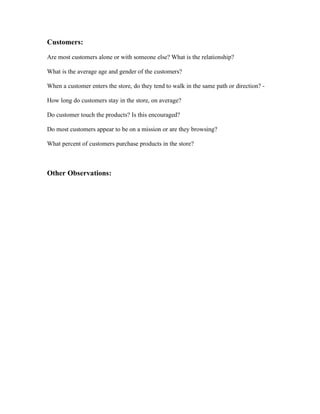Customers:

Are most customers alone or with someone else? What is the relationship?   mixed

What is the average age and gender of the customers?     all ages

When a customer enters the store, do they tend to walk in the same path or direction? - yes.towards the
                                                                                        food
How long do customers stay in the store, on average? 30 mins

Do customer touch the products? Is this encouraged? no

Do most customers appear to be on a mission or are they browsing?    mission

What percent of customers purchase products in the store? 100%



Other Observations:

      it was a ice cream and cake shop..was amazing i spent quite some time there..i loved the
      calm atmosphere.but it got cold.although that justified because of the ice cream
 