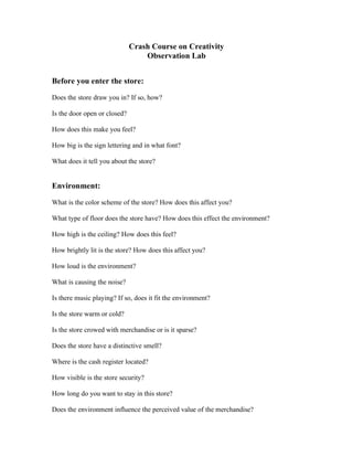 Crash Course on Creativity
                                  Observation Lab                                   books
Before you enter the store:

Does the store draw you in? If so, how?       yes because i love books

Is the door open or closed?     open

How does this make you feel?     good

How big is the sign lettering and in what font?      normal

What does it tell you about the store?      its quite a quite serious place


Environment:

What is the color scheme of the store? How does this affect you?   its pretty bland. doesnt, im here for
                                                                   books not colours
What type of floor does the store have? How does this effect the environment? wooden.it keeps it neutral

How high is the ceiling? How does this feel? very high.dont care

How brightly lit is the store? How does this affect you? the normal amount.like it easier to read

How loud is the environment? very quite

What is causing the noise? its quite

Is there music playing? If so, does it fit the environment?   no music

Is the store warm or cold? warm

Is the store crowed with merchandise or is it sparse? a lot of books everywhere

Does the store have a distinctive smell?       yes of old books

Where is the cash register located?      center

How visible is the store security?    yes

How long do you want to stay in this store?       3 hours atleast

Does the environment influence the perceived value of the merchandise?        yes
 