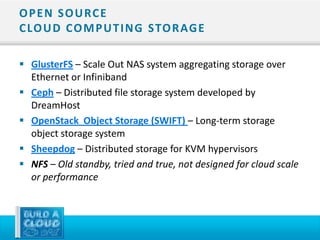 O P E N S O U RC E
C LO U D CO M P U T I N G STO R AG E

 GlusterFS – Scale Out NAS system aggregating storage over
  Ethernet or Infiniband
 Ceph – Distributed file storage system developed by
  DreamHost
 OpenStack Object Storage (SWIFT) – Long-term storage
  object storage system
 Sheepdog – Distributed storage for KVM hypervisors
 NFS – Old standby, tried and true, not designed for cloud scale
  or performance
 