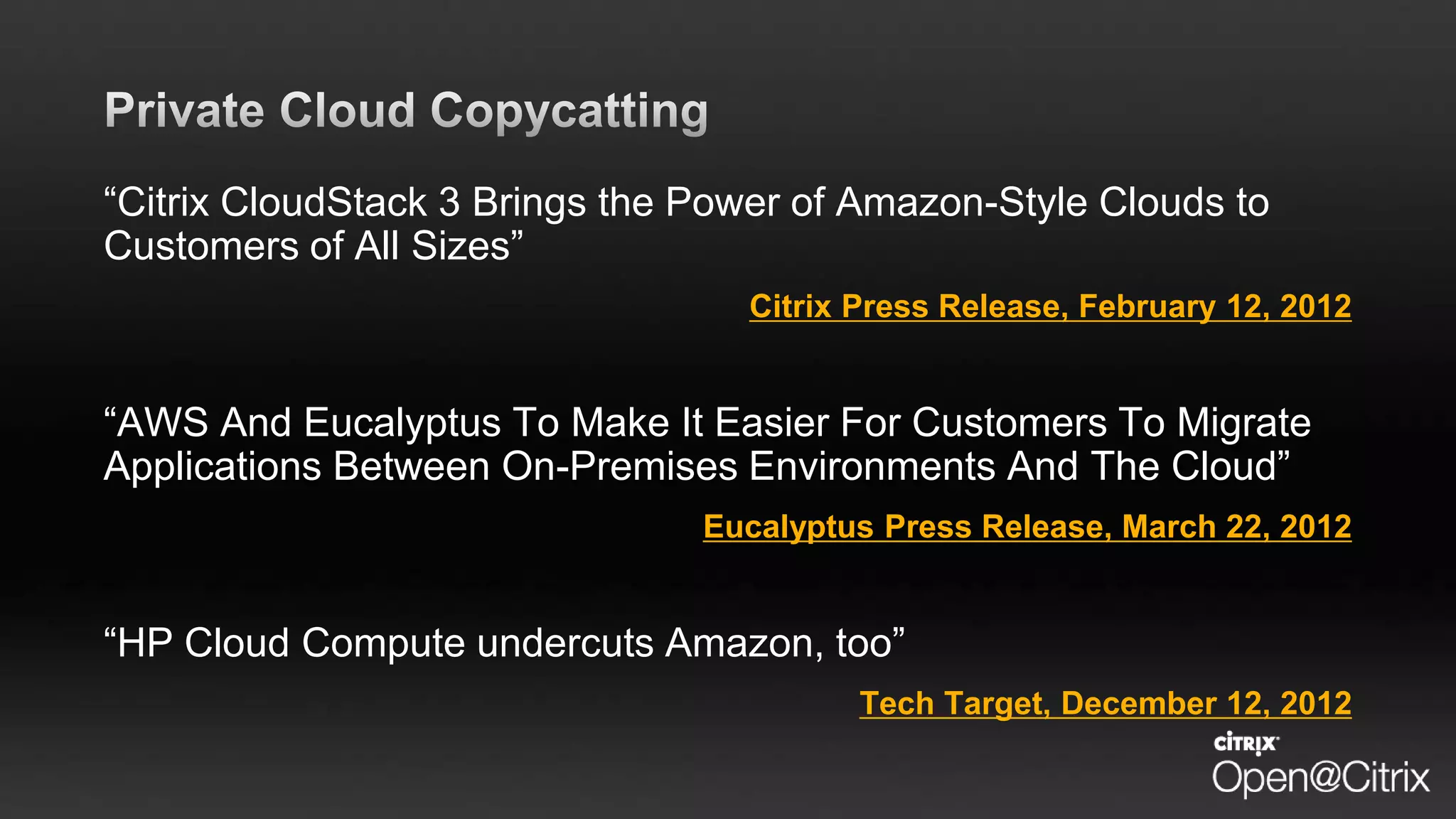“Citrix CloudStack 3 Brings the Power of Amazon-Style Clouds to
Customers of All Sizes”
Citrix Press Release, February 12, 2012
“AWS And Eucalyptus To Make It Easier For Customers To Migrate
Applications Between On-Premises Environments And The Cloud”
Eucalyptus Press Release, March 22, 2012
“HP Cloud Compute undercuts Amazon, too”
Tech Target, December 12, 2012
 