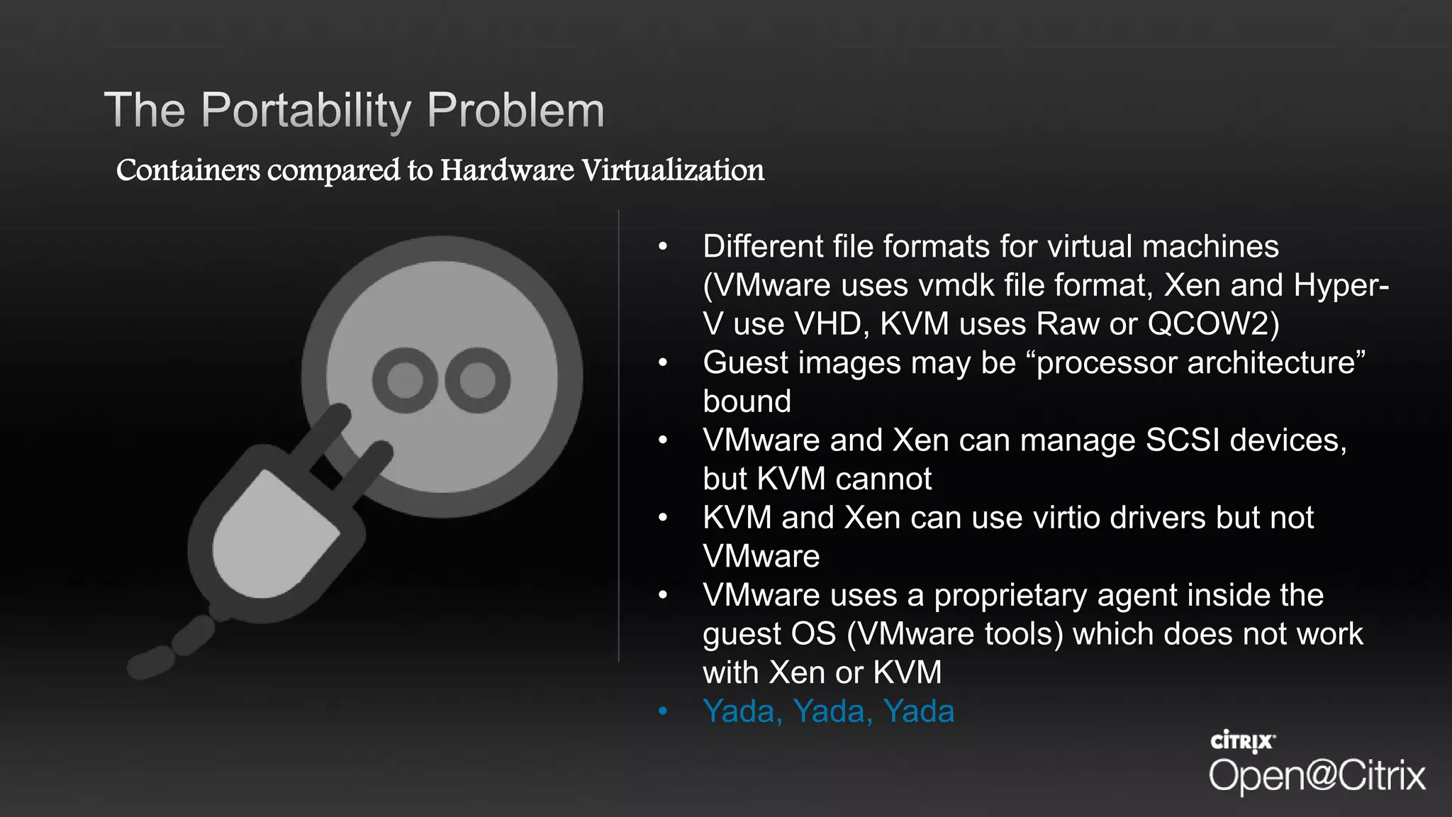 Containers compared to Hardware Virtualization
• Different file formats for virtual machines
(VMware uses vmdk file format, Xen and Hyper-
V use VHD, KVM uses Raw or QCOW2)
• Guest images may be “processor architecture”
bound
• VMware and Xen can manage SCSI devices,
but KVM cannot
• KVM and Xen can use virtio drivers but not
VMware
• VMware uses a proprietary agent inside the
guest OS (VMware tools) which does not work
with Xen or KVM
• Yada, Yada, Yada
 