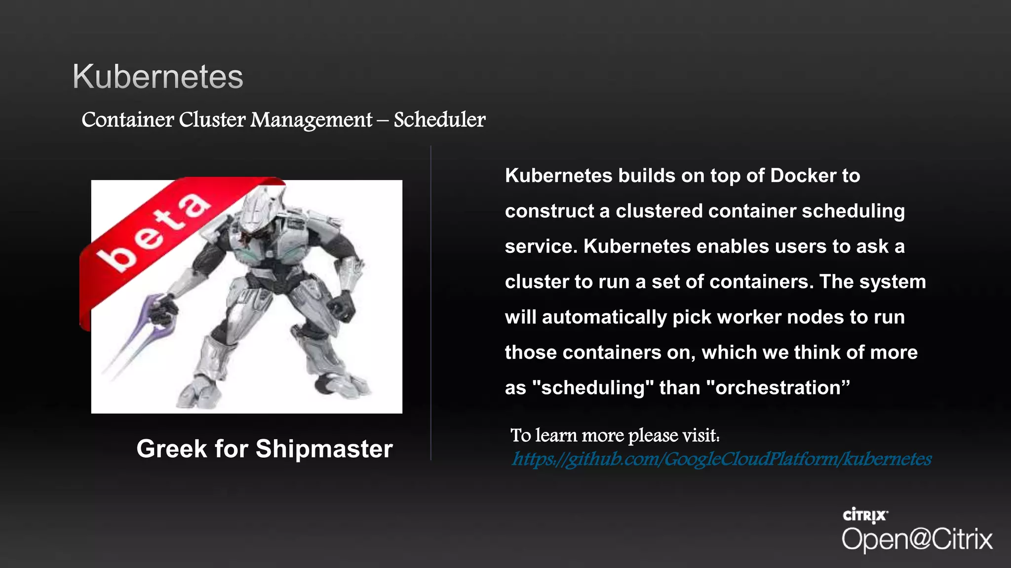 Container Cluster Management – Scheduler
Kubernetes builds on top of Docker to
construct a clustered container scheduling
service. Kubernetes enables users to ask a
cluster to run a set of containers. The system
will automatically pick worker nodes to run
those containers on, which we think of more
as "scheduling" than "orchestration”
To learn more please visit:
https://github.com/GoogleCloudPlatform/kubernetesGreek for Shipmaster
 
