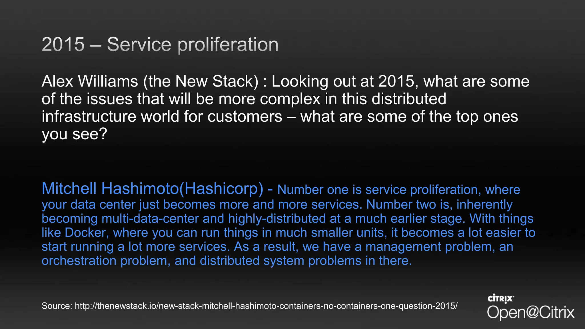 Alex Williams (the New Stack) : Looking out at 2015, what are some
of the issues that will be more complex in this distributed
infrastructure world for customers – what are some of the top ones
you see?
Mitchell Hashimoto(Hashicorp) - Number one is service proliferation, where
your data center just becomes more and more services. Number two is, inherently
becoming multi-data-center and highly-distributed at a much earlier stage. With things
like Docker, where you can run things in much smaller units, it becomes a lot easier to
start running a lot more services. As a result, we have a management problem, an
orchestration problem, and distributed system problems in there.
Source: http://thenewstack.io/new-stack-mitchell-hashimoto-containers-no-containers-one-question-2015/
 