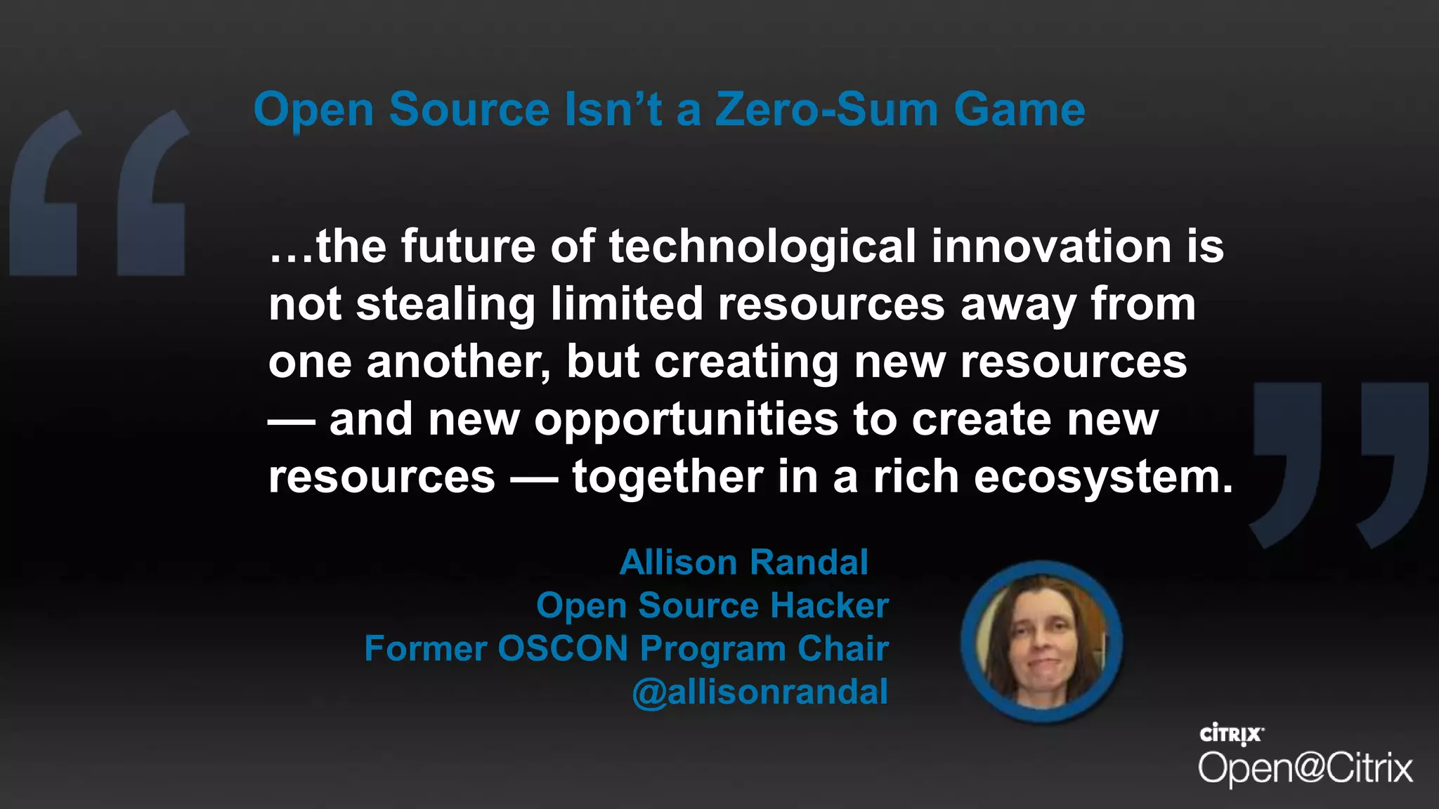 …the future of technological innovation is
not stealing limited resources away from
one another, but creating new resources
— and new opportunities to create new
resources — together in a rich ecosystem.
Allison Randal
Open Source Hacker
Former OSCON Program Chair
@allisonrandal
Open Source Isn’t a Zero-Sum Game
 