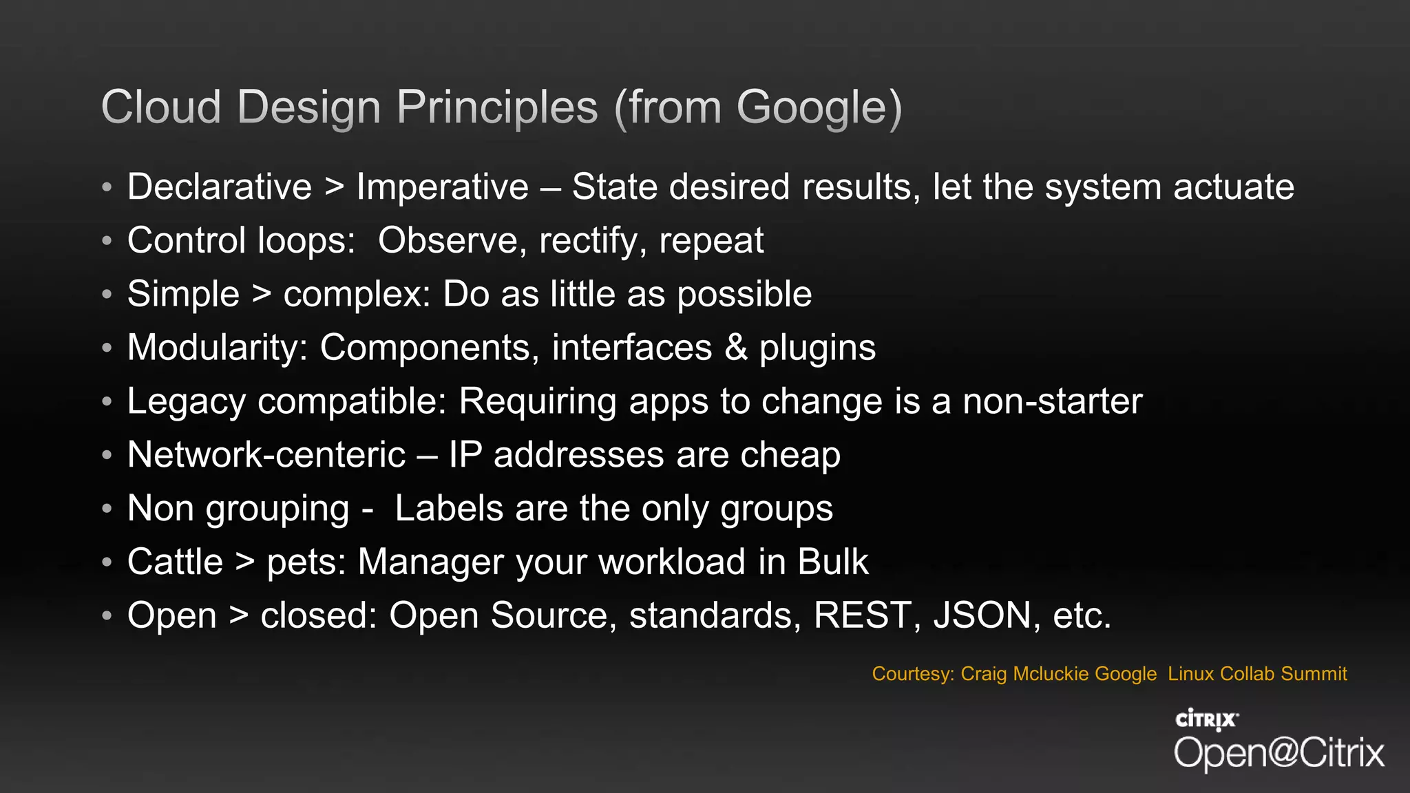 • Declarative > Imperative – State desired results, let the system actuate
• Control loops: Observe, rectify, repeat
• Simple > complex: Do as little as possible
• Modularity: Components, interfaces & plugins
• Legacy compatible: Requiring apps to change is a non-starter
• Network-centeric – IP addresses are cheap
• Non grouping - Labels are the only groups
• Cattle > pets: Manager your workload in Bulk
• Open > closed: Open Source, standards, REST, JSON, etc.
Courtesy: Craig Mcluckie Google Linux Collab Summit
 