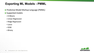58 ©	Hortonworks	Inc.	2011	– 2016.	All	Rights	Reserved
Exporting ML Models - PMML
Ã Predictive	Model	Markup	Language	(PMML)
Ã Supported	models
–K-Means	
–Linear	Regression
–Ridge	Regression	
–Lasso
–SVM
–Binary	
 
