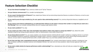 81 ©	Hortonworks	Inc.	2011	– 2016.	All	Rights	Reserved
Feature	Selection	Checklist
1. Do	you	have	domain	knowledge? If	yes,	construct	a	better	set	of	“ad	hoc”	features
2. Are	your	features	commensurate? If	no,	consider	normalizing	them.
3. Do	you	suspect	interdependence	of	features? If	yes,	expand	your	feature	set	by	constructing	conjunctive	features	or	products	of	features,	as	much	as	your	
computer	resources	allow	you.
4. Do	you	need	to	prune	the	input	variables	(e.g.	for	cost,	speed	or	data	understanding	reasons)? If	no,	construct	disjunctive	features	or	weighted	sums	of	
feature
5. Do	you	need	to	assess	features	individually	(e.g.	to	understand	their	influence	on	the	system	or	because	their	number	is	so	large	that	you	need	to	do	a	
first	filtering)? If	yes,	use	a	variable	ranking	method;	else,	do	it	anyway	to	get	baseline	results.
6. Do	you	need	a	predictor? If	no,	stop
7. Do	you	suspect	your	data	is	“dirty”	(has	a	few	meaningless	input	patterns	and/or	noisy	outputs	or	wrong	class	labels)? If	yes,	detect	the	outlier	
examples	using	the	top	ranking	variables	obtained	in	step	5	as	representation;	check	and/or	discard	them.
8. Do	you	know	what	to	try	first? If	no,	use	a	linear	predictor.	Use	a	forward	selection	method	with	the	“probe”	method	as	a	stopping	criterion	or	use	the	0-
norm	embedded	method	for	comparison,	following	the	ranking	of	step	5,	construct	a	sequence	of	predictors	of	same	nature	using increasing	subsets	of	
features.	Can	you	match	or	improve	performance	with	a	smaller	subset?	If	yes,	try	a	non-linear	predictor	with	that	subset.
9. Do	you	have	new	ideas,	time,	computational	resources,	and	enough	examples? If	yes,	compare	several	feature	selection	methods,	including	your	new	
idea,	correlation	coefficients,	backward	selection	and	embedded	methods.	Use	linear	and	non-linear	predictors.	Select	the	best	approach	with	model	
selection
10. Do	you	want	a	stable	solution	(to	improve	performance	and/or	understanding)? If	yes,	subsample	your	data	and	redo	your	analysis	for	several	
“bootstrap”.
 