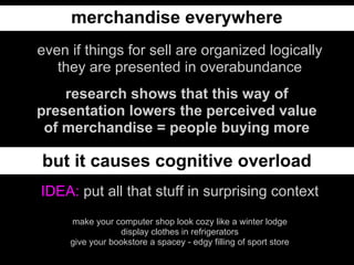 merchandise everywhere
even if things for sell are organized logically
   they are presented in overabundance
    research shows that this way of
presentation lowers the perceived value
 of merchandise = people buying more

but it causes cognitive overload
IDEA: put all that stuff in surprising context
     make your computer shop look cozy like a winter lodge
                  display clothes in refrigerators
     give your bookstore a spacey - edgy filling of sport store
 