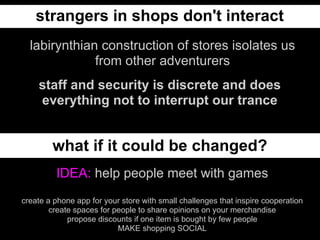 strangers in shops don't interact
  labirynthian construction of stores isolates us
              from other adventurers
    staff and security is discrete and does
    everything not to interrupt our trance


        what if it could be changed?
         IDEA: help people meet with games
create a phone app for your store with small challenges that inspire cooperation
        create spaces for people to share opinions on your merchandise
             propose discounts if one item is bought by few people
                           MAKE shopping SOCIAL
 